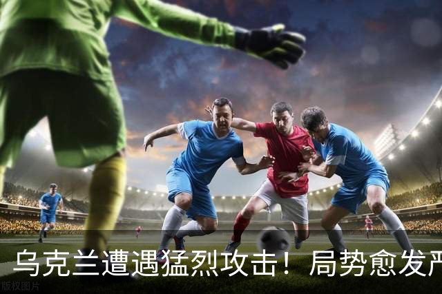乌克兰遭遇猛烈攻击！局势愈发严峻